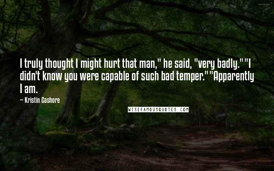 Kristin Cashore Quotes: I truly thought I might hurt that man," he said, "very badly.""I didn't know you were capable of such bad temper.""Apparently I am.