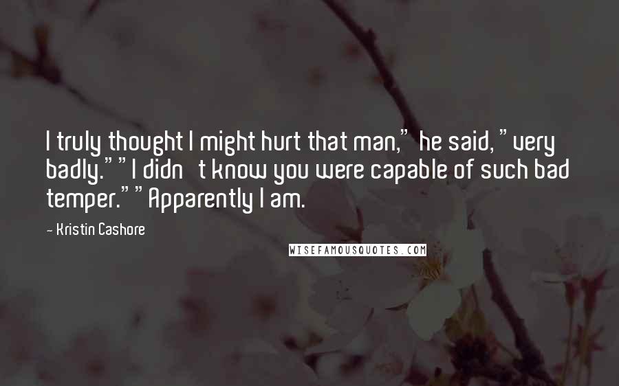 Kristin Cashore Quotes: I truly thought I might hurt that man," he said, "very badly.""I didn't know you were capable of such bad temper.""Apparently I am.