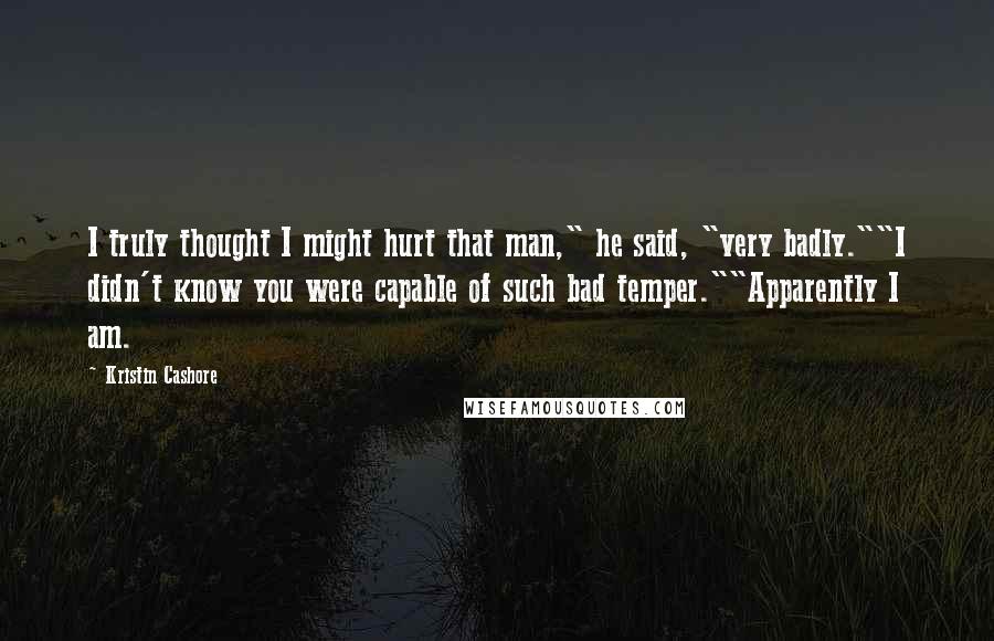 Kristin Cashore Quotes: I truly thought I might hurt that man," he said, "very badly.""I didn't know you were capable of such bad temper.""Apparently I am.