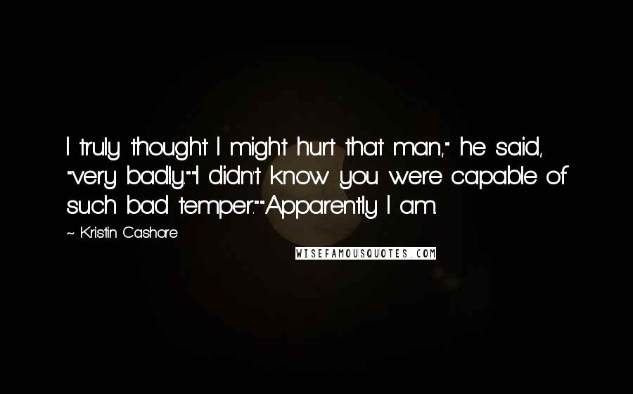 Kristin Cashore Quotes: I truly thought I might hurt that man," he said, "very badly.""I didn't know you were capable of such bad temper.""Apparently I am.