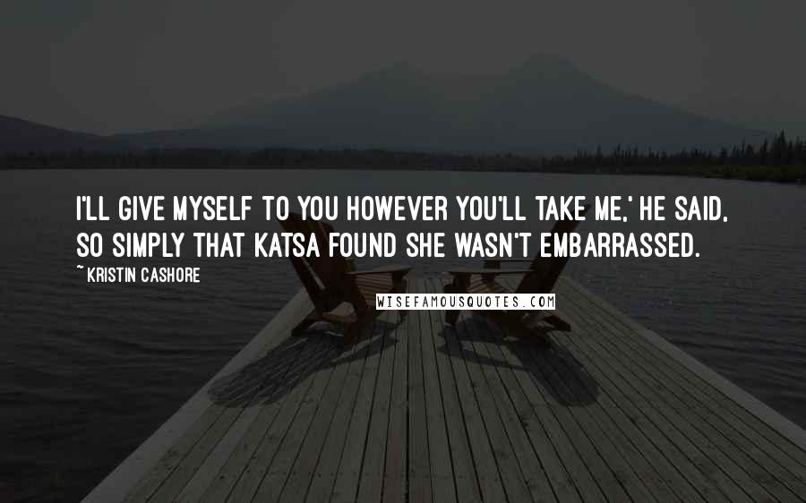 Kristin Cashore Quotes: I'll give myself to you however you'll take me,' he said, so simply that Katsa found she wasn't embarrassed.