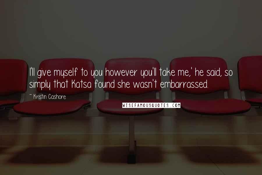 Kristin Cashore Quotes: I'll give myself to you however you'll take me,' he said, so simply that Katsa found she wasn't embarrassed.