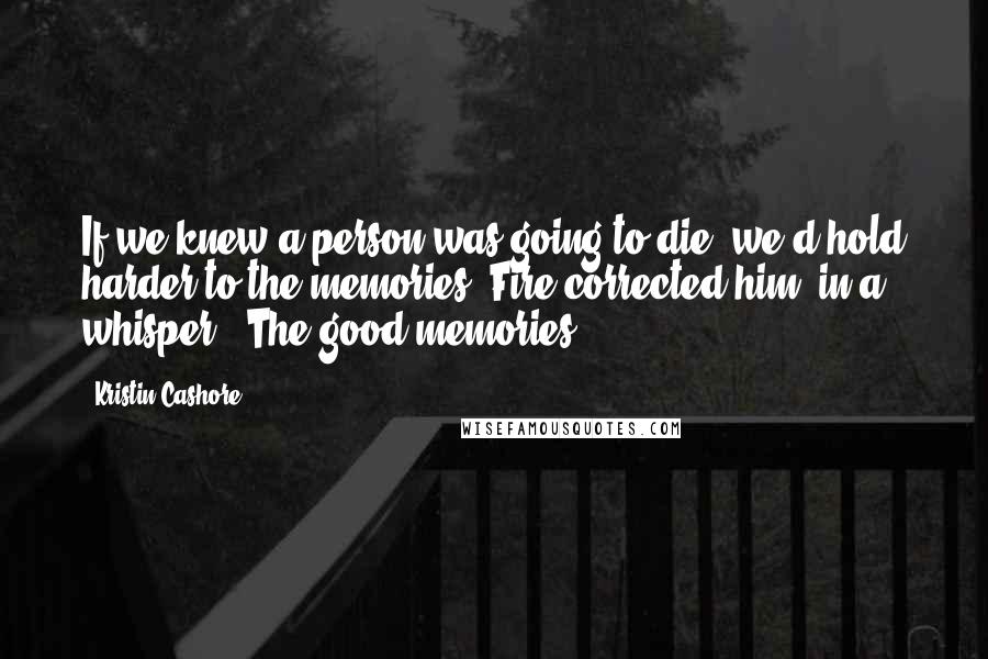 Kristin Cashore Quotes: If we knew a person was going to die, we'd hold harder to the memories."Fire corrected him, in a whisper. "The good memories.