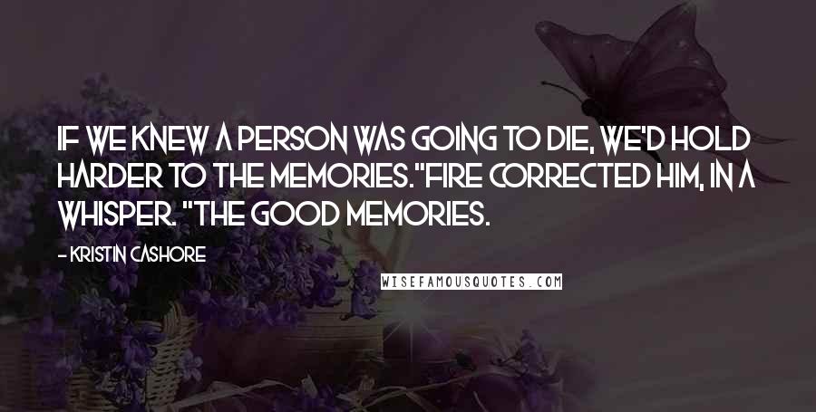 Kristin Cashore Quotes: If we knew a person was going to die, we'd hold harder to the memories."Fire corrected him, in a whisper. "The good memories.