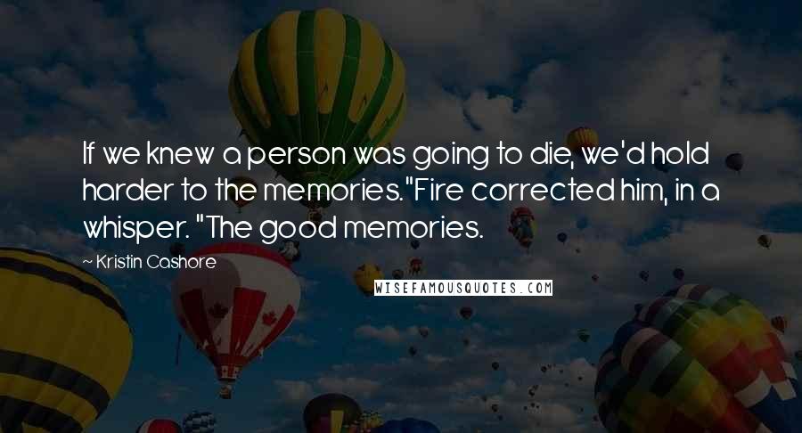 Kristin Cashore Quotes: If we knew a person was going to die, we'd hold harder to the memories."Fire corrected him, in a whisper. "The good memories.