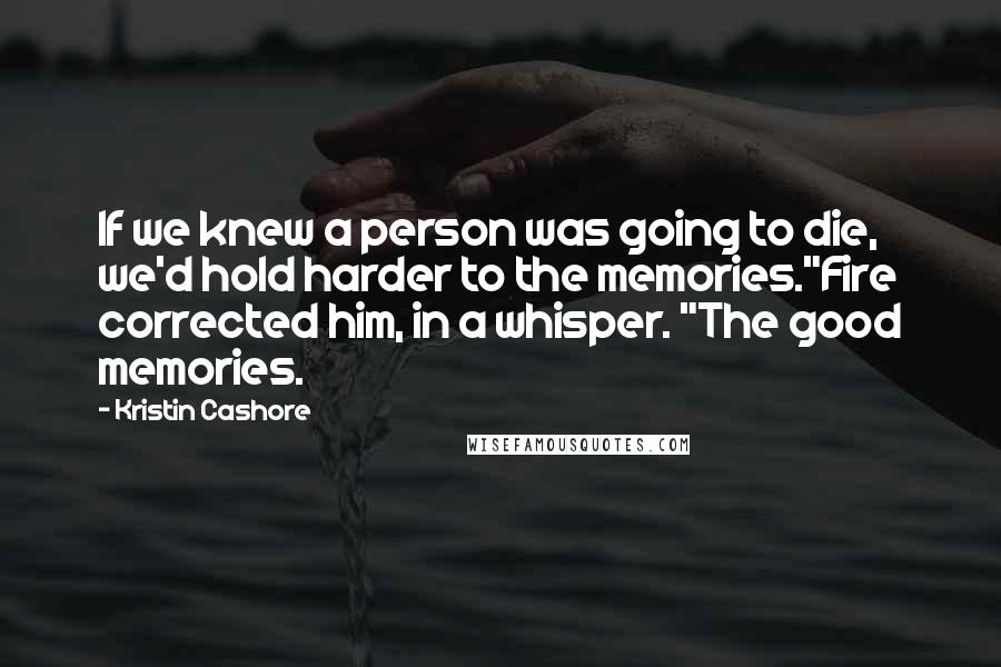 Kristin Cashore Quotes: If we knew a person was going to die, we'd hold harder to the memories."Fire corrected him, in a whisper. "The good memories.