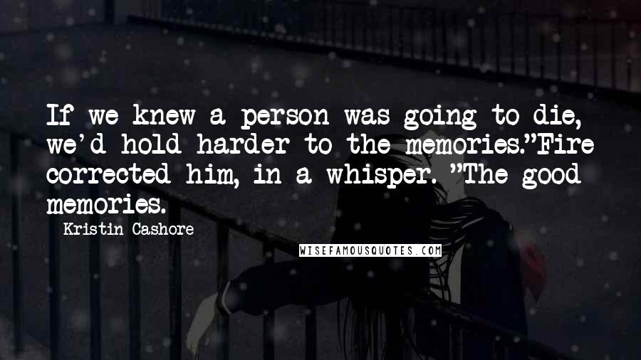 Kristin Cashore Quotes: If we knew a person was going to die, we'd hold harder to the memories."Fire corrected him, in a whisper. "The good memories.
