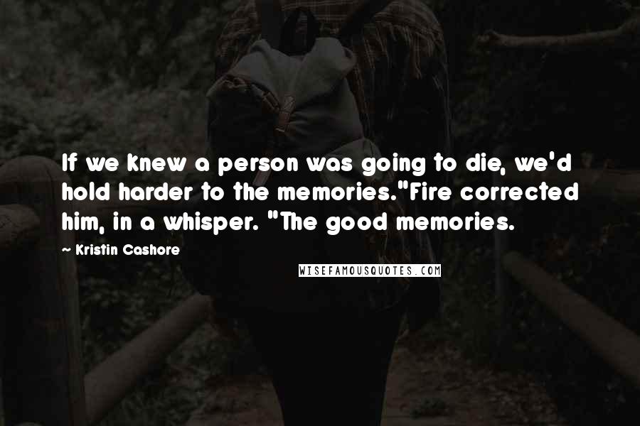 Kristin Cashore Quotes: If we knew a person was going to die, we'd hold harder to the memories."Fire corrected him, in a whisper. "The good memories.