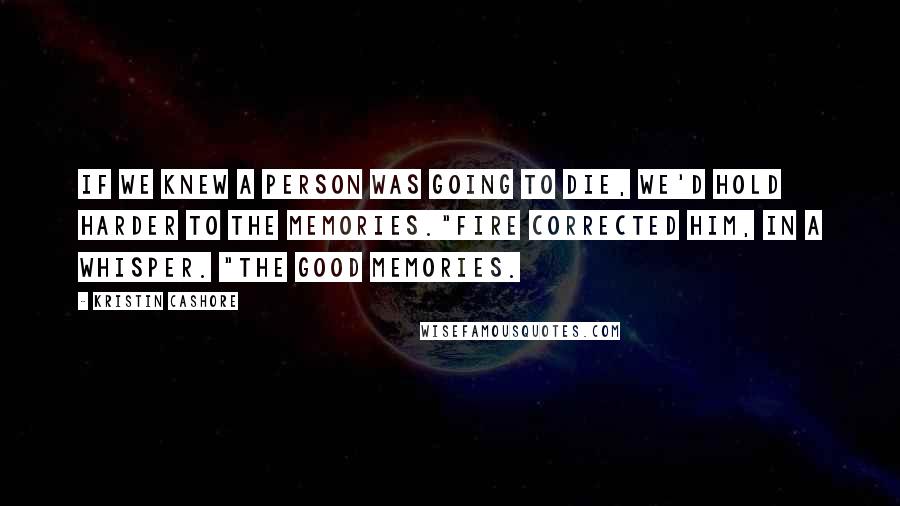 Kristin Cashore Quotes: If we knew a person was going to die, we'd hold harder to the memories."Fire corrected him, in a whisper. "The good memories.