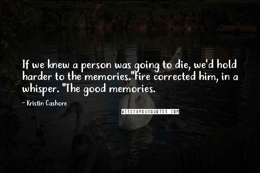 Kristin Cashore Quotes: If we knew a person was going to die, we'd hold harder to the memories."Fire corrected him, in a whisper. "The good memories.