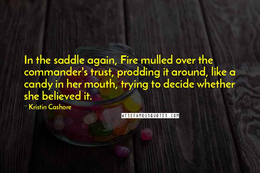 Kristin Cashore Quotes: In the saddle again, Fire mulled over the commander's trust, prodding it around, like a candy in her mouth, trying to decide whether she believed it.