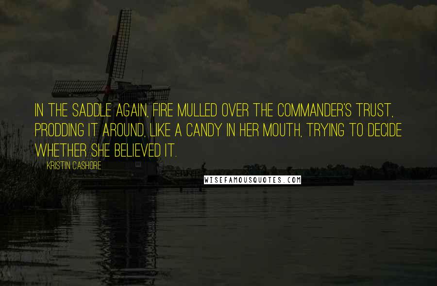 Kristin Cashore Quotes: In the saddle again, Fire mulled over the commander's trust, prodding it around, like a candy in her mouth, trying to decide whether she believed it.