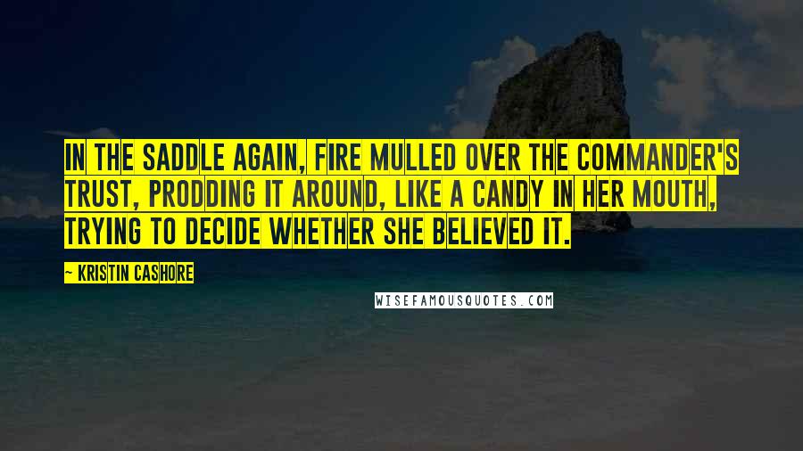 Kristin Cashore Quotes: In the saddle again, Fire mulled over the commander's trust, prodding it around, like a candy in her mouth, trying to decide whether she believed it.