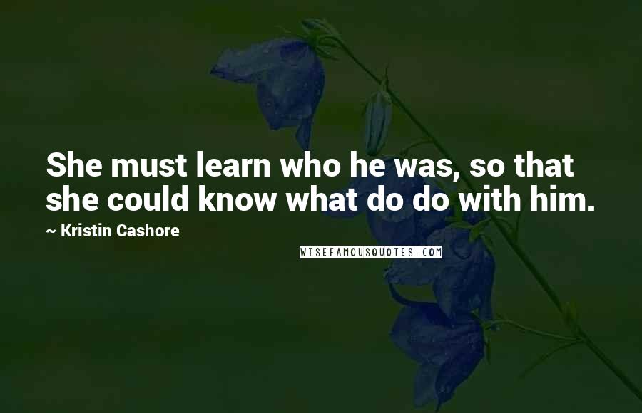 Kristin Cashore Quotes: She must learn who he was, so that she could know what do do with him.