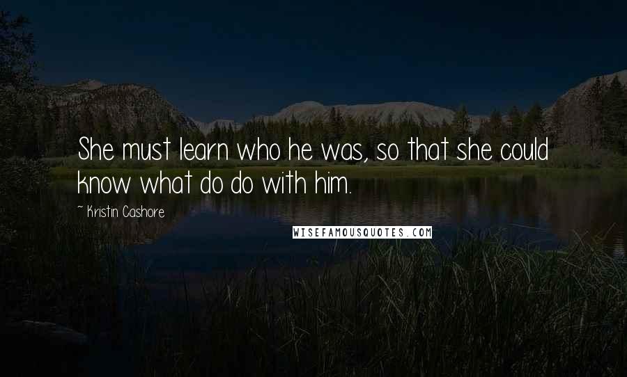 Kristin Cashore Quotes: She must learn who he was, so that she could know what do do with him.