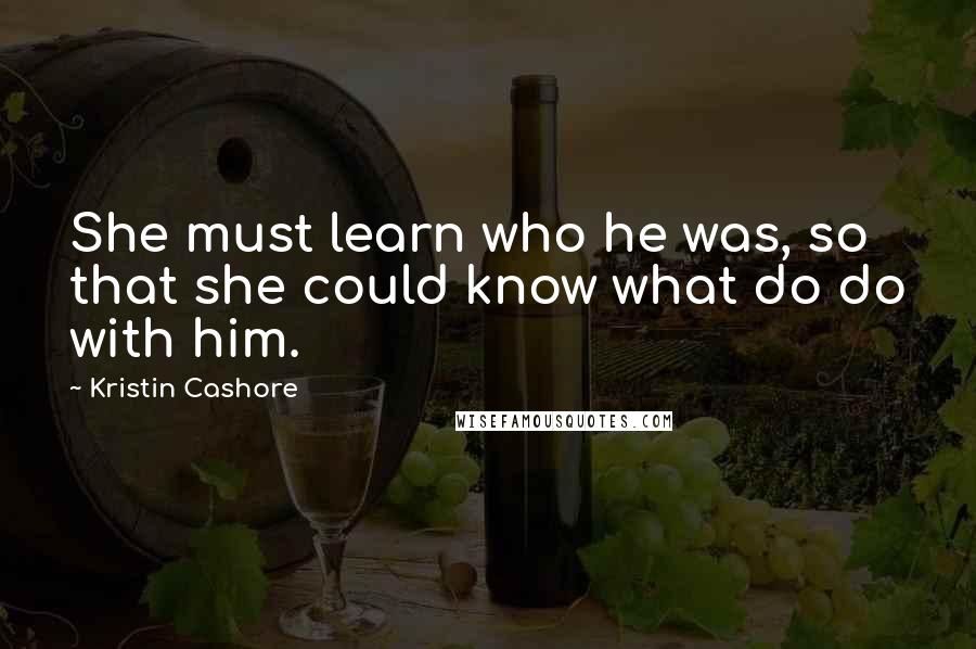 Kristin Cashore Quotes: She must learn who he was, so that she could know what do do with him.