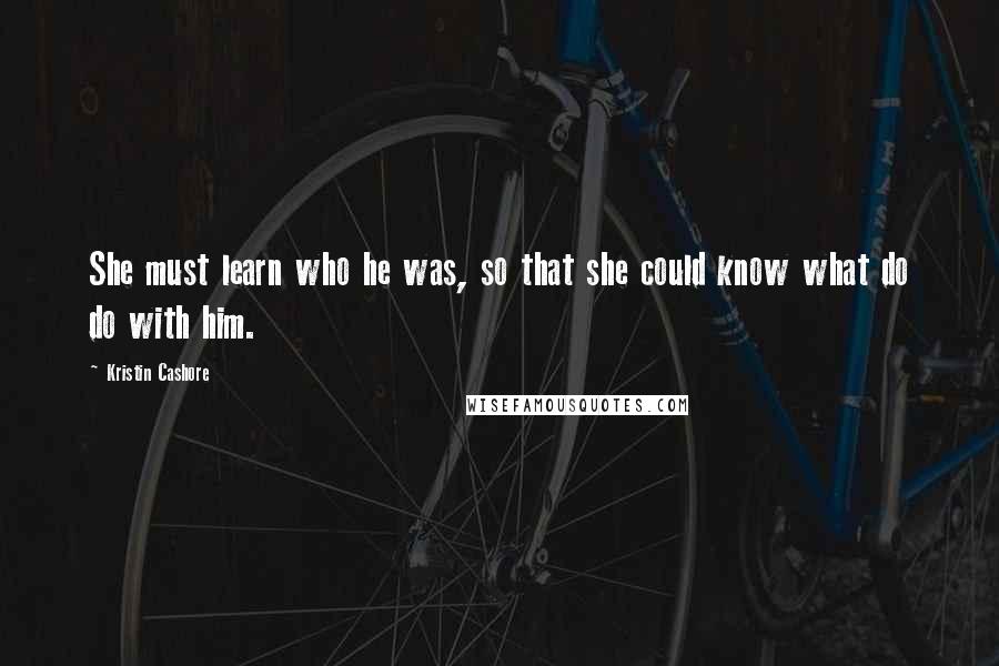 Kristin Cashore Quotes: She must learn who he was, so that she could know what do do with him.