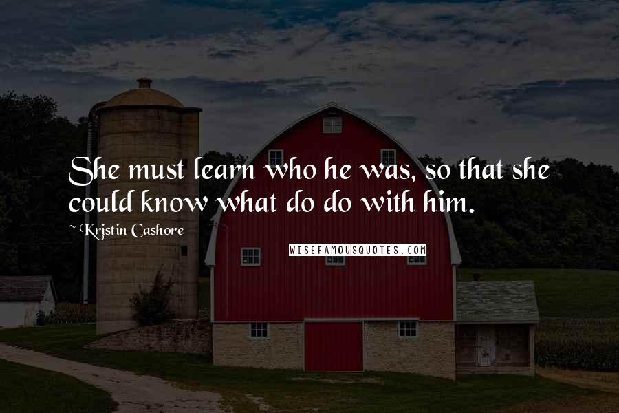 Kristin Cashore Quotes: She must learn who he was, so that she could know what do do with him.