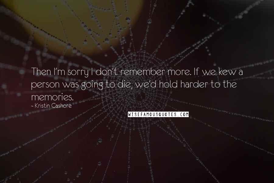 Kristin Cashore Quotes: Then I'm sorry I don't remember more. If we kew a person was going to die, we'd hold harder to the memories.