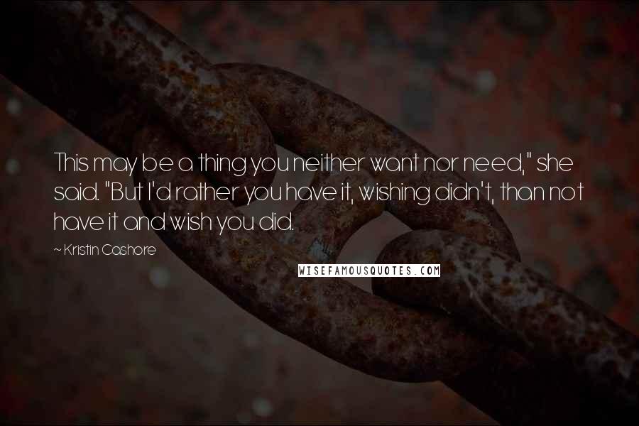 Kristin Cashore Quotes: This may be a thing you neither want nor need," she said. "But I'd rather you have it, wishing didn't, than not have it and wish you did.