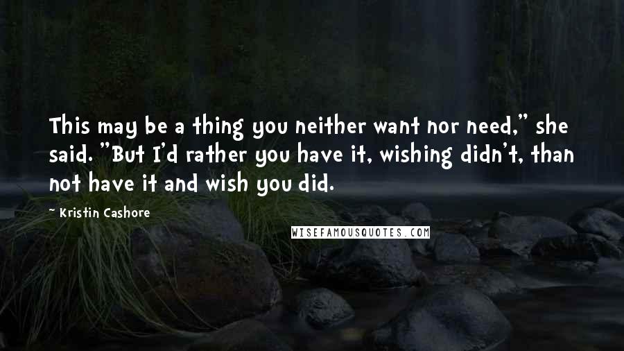 Kristin Cashore Quotes: This may be a thing you neither want nor need," she said. "But I'd rather you have it, wishing didn't, than not have it and wish you did.