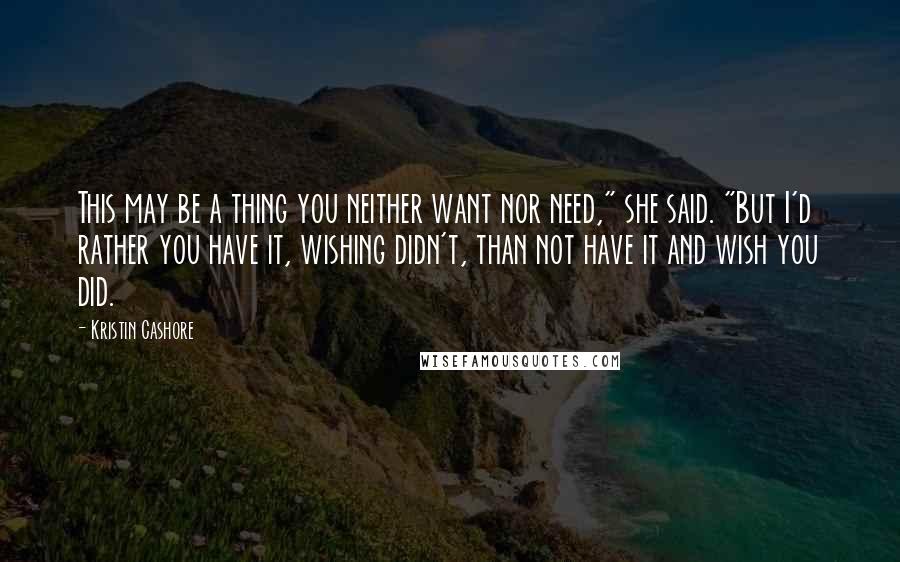 Kristin Cashore Quotes: This may be a thing you neither want nor need," she said. "But I'd rather you have it, wishing didn't, than not have it and wish you did.