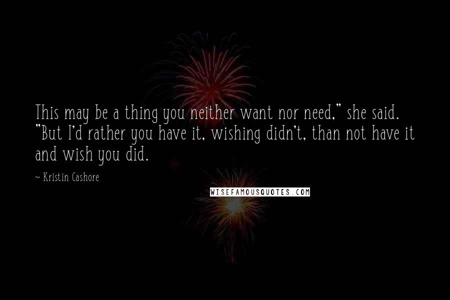 Kristin Cashore Quotes: This may be a thing you neither want nor need," she said. "But I'd rather you have it, wishing didn't, than not have it and wish you did.