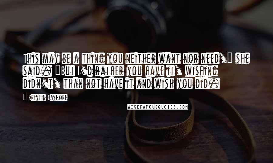 Kristin Cashore Quotes: This may be a thing you neither want nor need," she said. "But I'd rather you have it, wishing didn't, than not have it and wish you did.