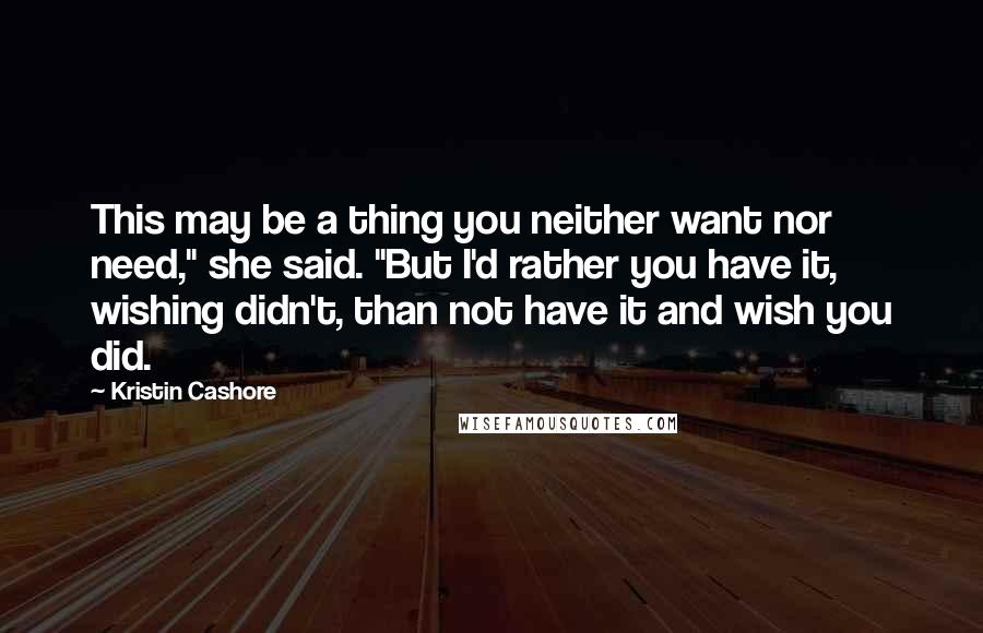 Kristin Cashore Quotes: This may be a thing you neither want nor need," she said. "But I'd rather you have it, wishing didn't, than not have it and wish you did.