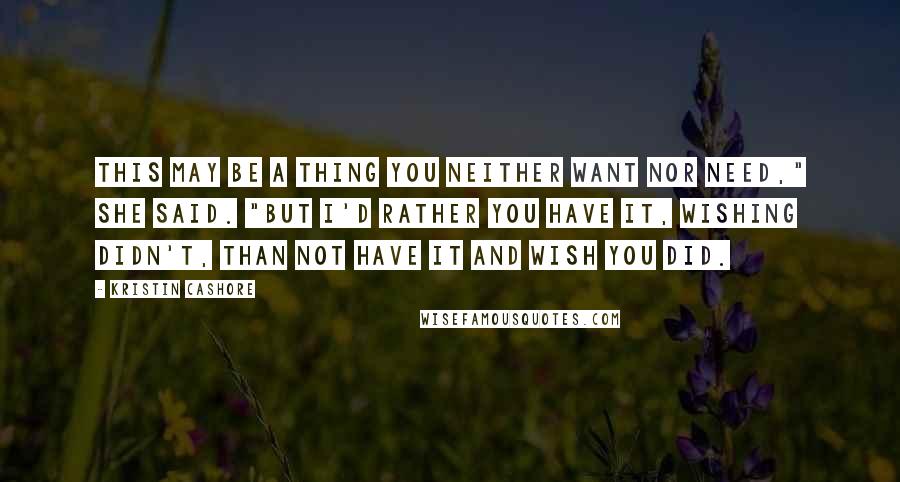 Kristin Cashore Quotes: This may be a thing you neither want nor need," she said. "But I'd rather you have it, wishing didn't, than not have it and wish you did.