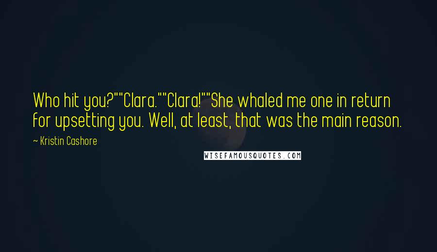 Kristin Cashore Quotes: Who hit you?""Clara.""Clara!""She whaled me one in return for upsetting you. Well, at least, that was the main reason.