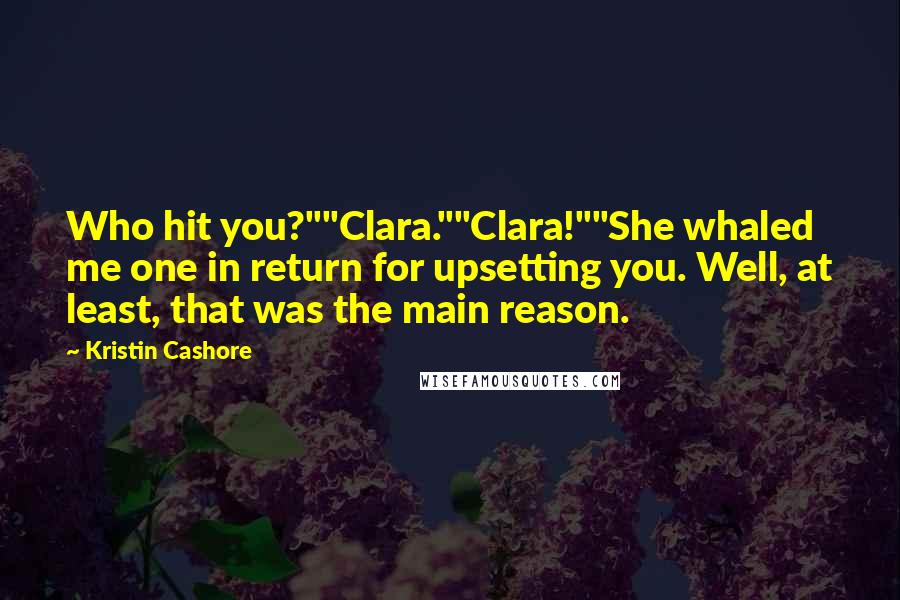 Kristin Cashore Quotes: Who hit you?""Clara.""Clara!""She whaled me one in return for upsetting you. Well, at least, that was the main reason.
