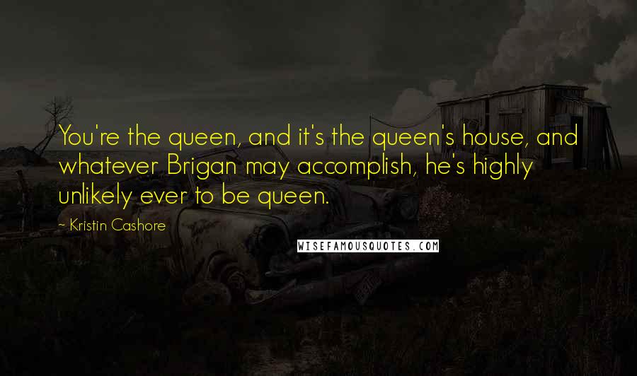 Kristin Cashore Quotes: You're the queen, and it's the queen's house, and whatever Brigan may accomplish, he's highly unlikely ever to be queen.