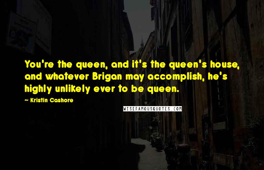 Kristin Cashore Quotes: You're the queen, and it's the queen's house, and whatever Brigan may accomplish, he's highly unlikely ever to be queen.