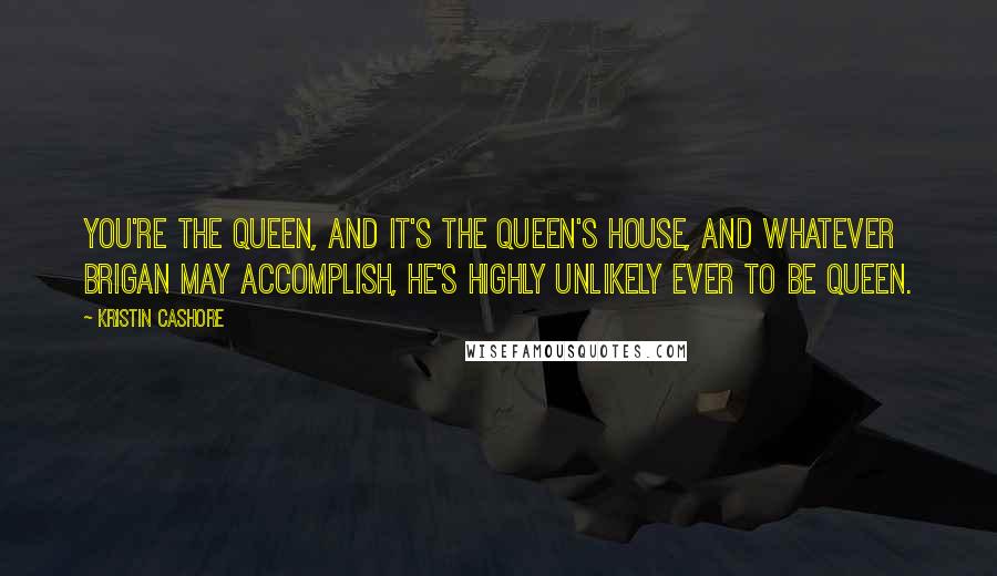 Kristin Cashore Quotes: You're the queen, and it's the queen's house, and whatever Brigan may accomplish, he's highly unlikely ever to be queen.