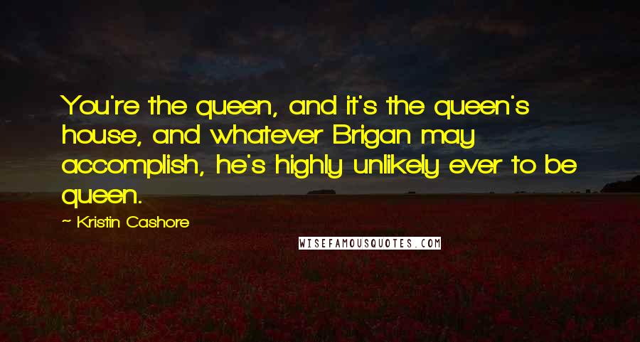 Kristin Cashore Quotes: You're the queen, and it's the queen's house, and whatever Brigan may accomplish, he's highly unlikely ever to be queen.