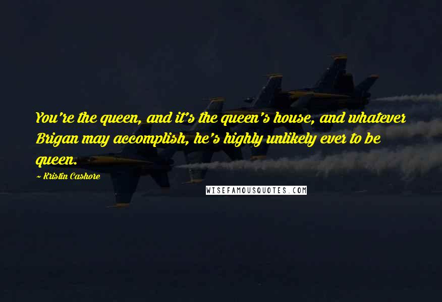 Kristin Cashore Quotes: You're the queen, and it's the queen's house, and whatever Brigan may accomplish, he's highly unlikely ever to be queen.