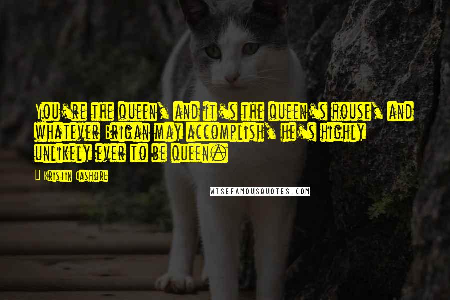 Kristin Cashore Quotes: You're the queen, and it's the queen's house, and whatever Brigan may accomplish, he's highly unlikely ever to be queen.