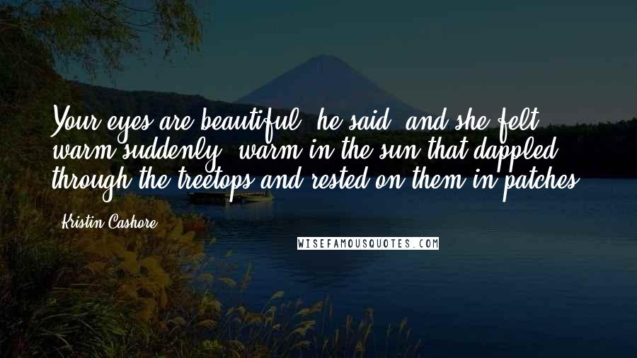 Kristin Cashore Quotes: Your eyes are beautiful, he said, and she felt warm suddenly, warm in the sun that dappled through the treetops and rested on them in patches.