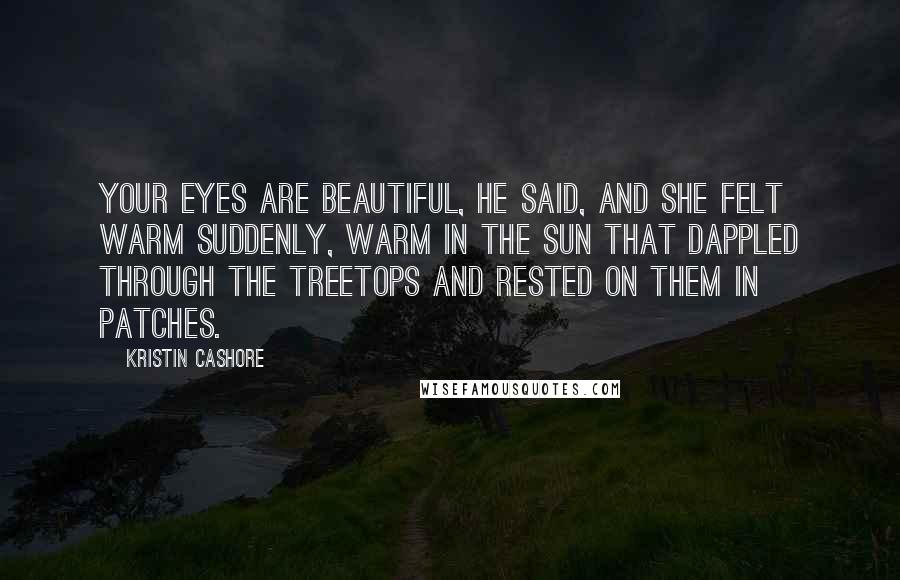 Kristin Cashore Quotes: Your eyes are beautiful, he said, and she felt warm suddenly, warm in the sun that dappled through the treetops and rested on them in patches.