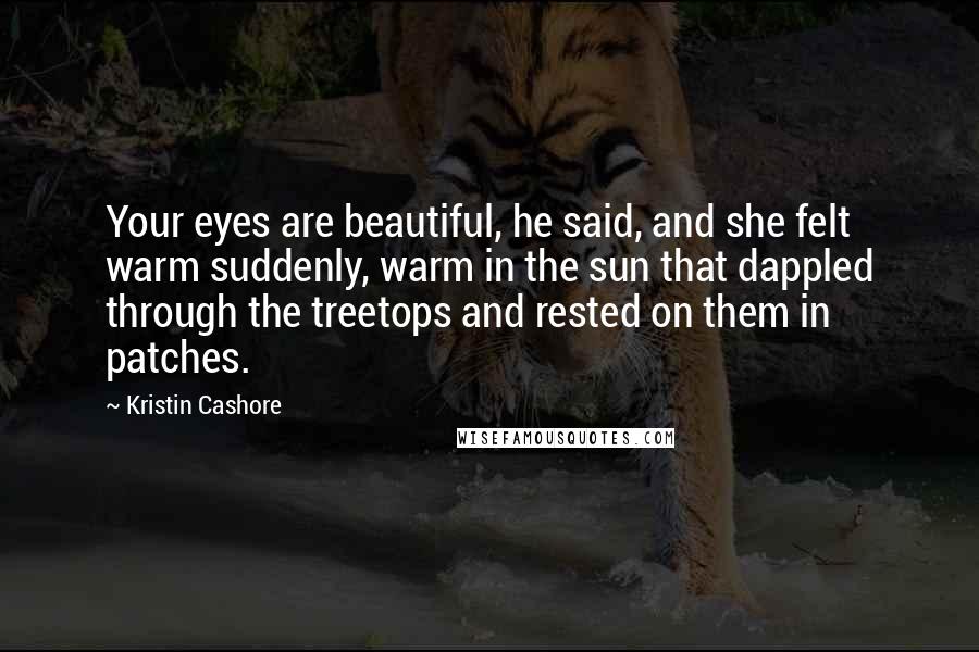 Kristin Cashore Quotes: Your eyes are beautiful, he said, and she felt warm suddenly, warm in the sun that dappled through the treetops and rested on them in patches.