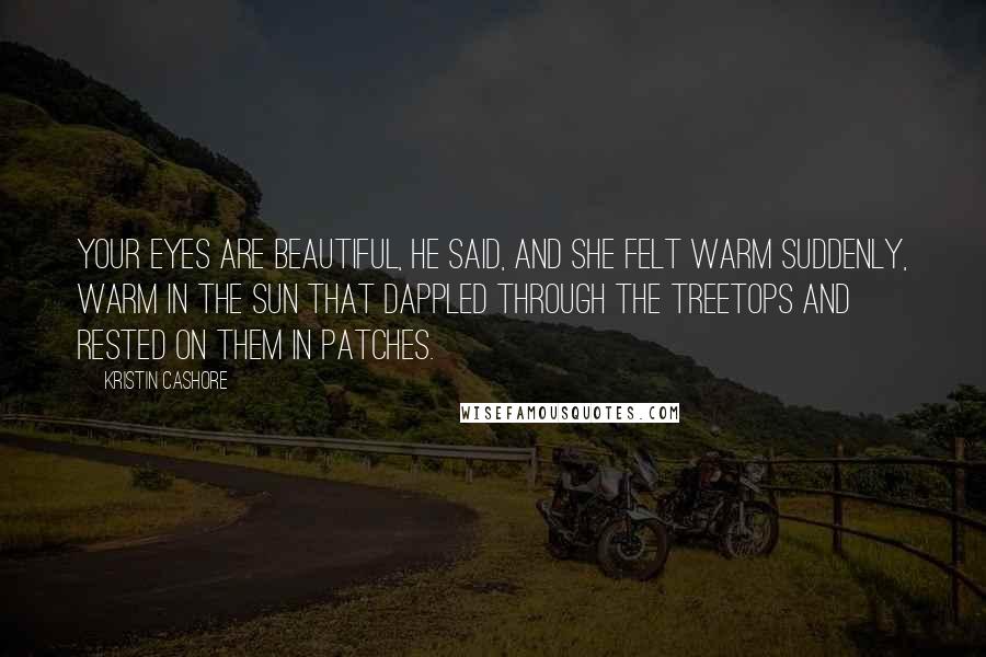 Kristin Cashore Quotes: Your eyes are beautiful, he said, and she felt warm suddenly, warm in the sun that dappled through the treetops and rested on them in patches.