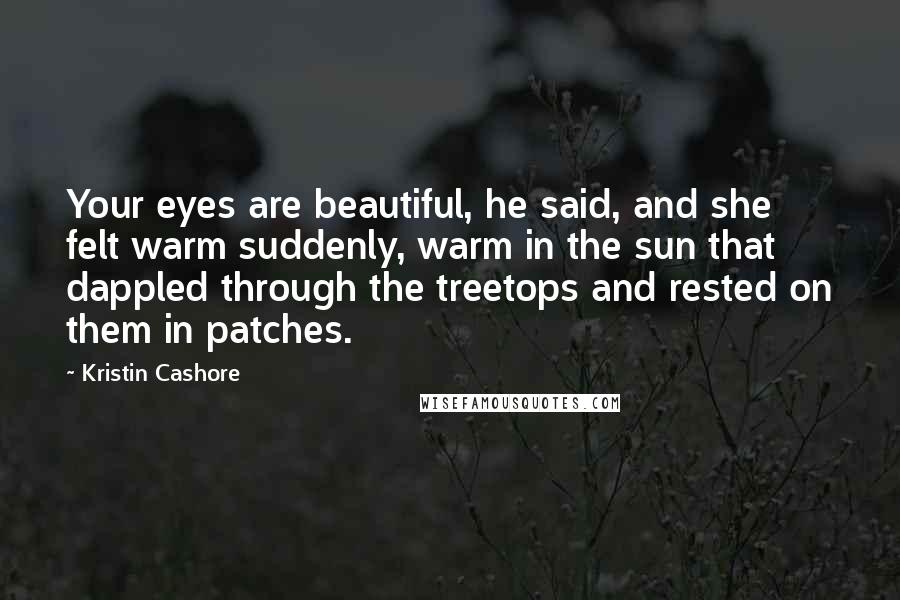 Kristin Cashore Quotes: Your eyes are beautiful, he said, and she felt warm suddenly, warm in the sun that dappled through the treetops and rested on them in patches.