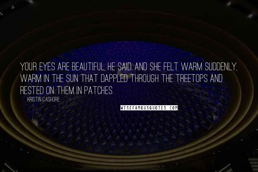 Kristin Cashore Quotes: Your eyes are beautiful, he said, and she felt warm suddenly, warm in the sun that dappled through the treetops and rested on them in patches.