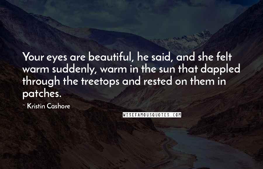 Kristin Cashore Quotes: Your eyes are beautiful, he said, and she felt warm suddenly, warm in the sun that dappled through the treetops and rested on them in patches.