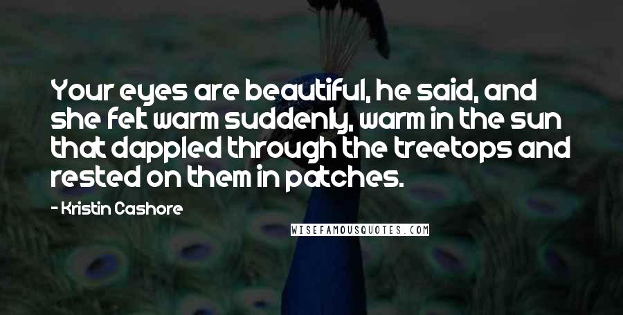 Kristin Cashore Quotes: Your eyes are beautiful, he said, and she felt warm suddenly, warm in the sun that dappled through the treetops and rested on them in patches.