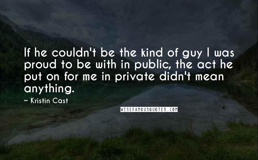 Kristin Cast Quotes: If he couldn't be the kind of guy I was proud to be with in public, the act he put on for me in private didn't mean anything.