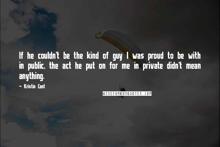 Kristin Cast Quotes: If he couldn't be the kind of guy I was proud to be with in public, the act he put on for me in private didn't mean anything.