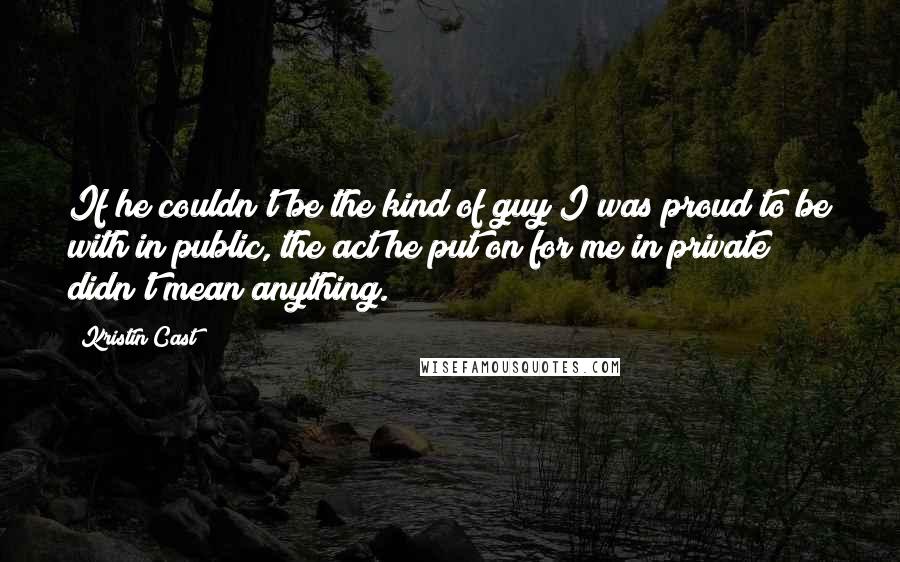 Kristin Cast Quotes: If he couldn't be the kind of guy I was proud to be with in public, the act he put on for me in private didn't mean anything.