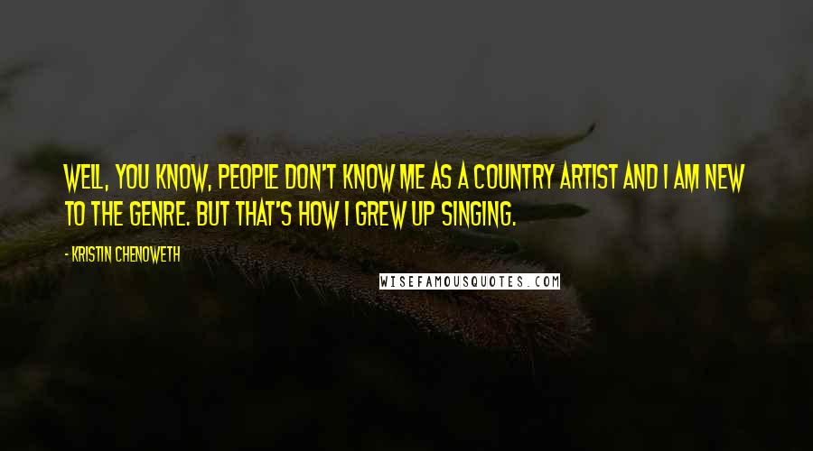 Kristin Chenoweth Quotes: Well, you know, people don't know me as a country artist and I am new to the genre. But that's how I grew up singing.